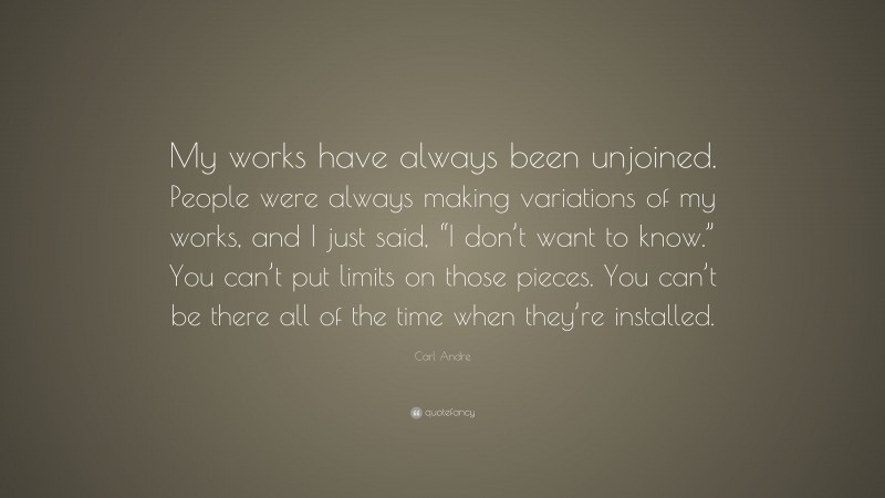 Carl Andre Quote: “My works have always been unjoined. People were always making variations of my works, and I just said, “I don’t want to know.” You can’t put limits on those pieces. You can’t be there all of the time when they’re installed.”