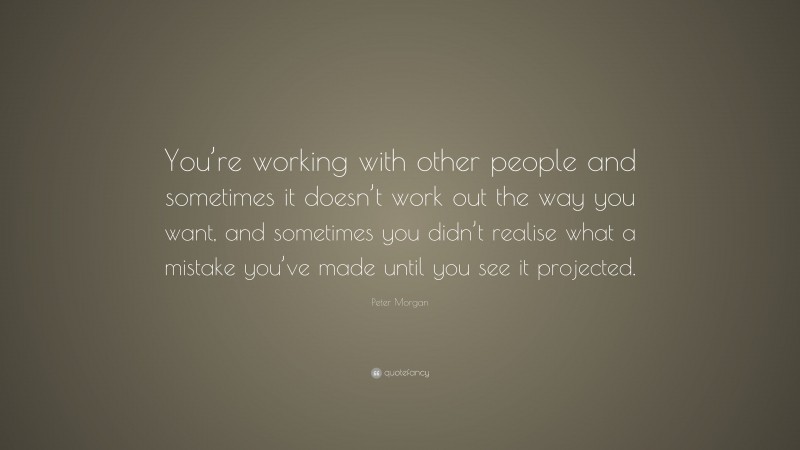 Peter Morgan Quote: “You’re working with other people and sometimes it doesn’t work out the way you want, and sometimes you didn’t realise what a mistake you’ve made until you see it projected.”