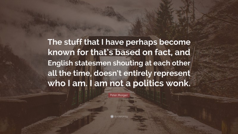 Peter Morgan Quote: “The stuff that I have perhaps become known for that’s based on fact, and English statesmen shouting at each other all the time, doesn’t entirely represent who I am. I am not a politics wonk.”