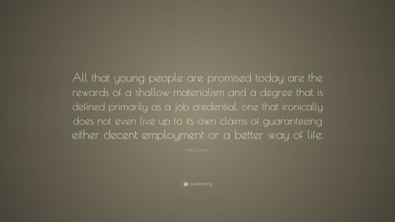 Henry Giroux Quote: “All that young people are promised today are the rewards of a shallow materialism and a degree that is defined primarily as a job credential, one that ironically does not even live up to its own claims of guaranteeing either decent employment or a better way of life.”