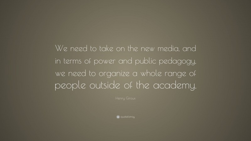 Henry Giroux Quote: “We need to take on the new media, and in terms of power and public pedagogy, we need to organize a whole range of people outside of the academy.”