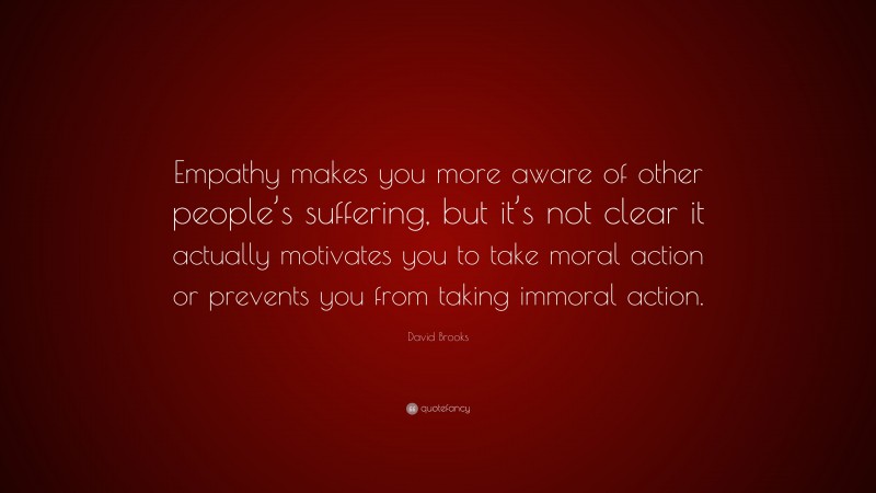 David Brooks Quote: “Empathy makes you more aware of other people’s suffering, but it’s not clear it actually motivates you to take moral action or prevents you from taking immoral action.”
