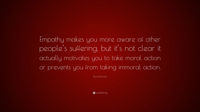 David Brooks Quote: “Empathy makes you more aware of other people’s suffering, but it’s not clear it actually motivates you to take moral action or prevents you from taking immoral action.”