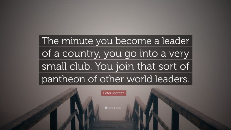 Peter Morgan Quote: “The minute you become a leader of a country, you go into a very small club. You join that sort of pantheon of other world leaders.”