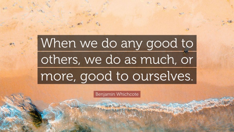 Benjamin Whichcote Quote: “When we do any good to others, we do as much, or more, good to ourselves.”