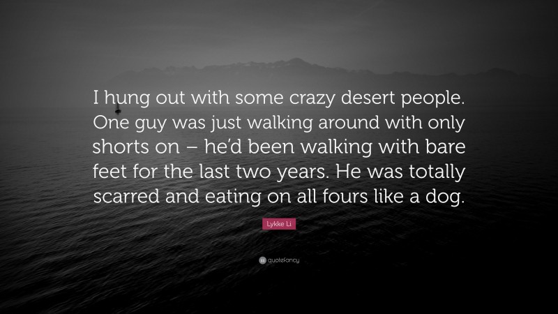 Lykke Li Quote: “I hung out with some crazy desert people. One guy was just walking around with only shorts on – he’d been walking with bare feet for the last two years. He was totally scarred and eating on all fours like a dog.”