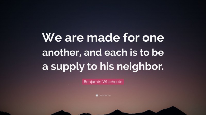 Benjamin Whichcote Quote: “We are made for one another, and each is to be a supply to his neighbor.”
