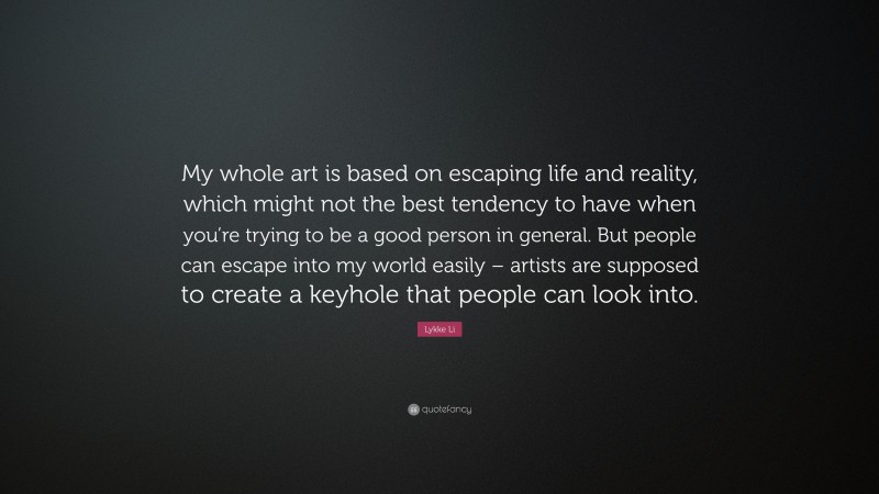 Lykke Li Quote: “My whole art is based on escaping life and reality, which might not the best tendency to have when you’re trying to be a good person in general. But people can escape into my world easily – artists are supposed to create a keyhole that people can look into.”
