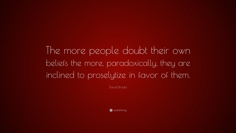 David Brooks Quote: “The more people doubt their own beliefs the more, paradoxically, they are inclined to proselytize in favor of them.”