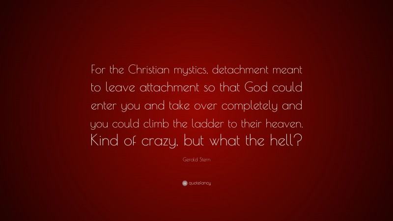 Gerald Stern Quote: “For the Christian mystics, detachment meant to leave attachment so that God could enter you and take over completely and you could climb the ladder to their heaven. Kind of crazy, but what the hell?”