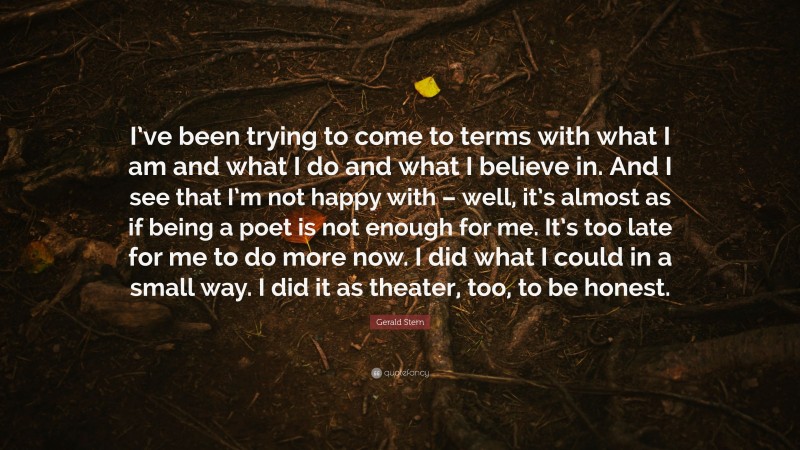 Gerald Stern Quote: “I’ve been trying to come to terms with what I am and what I do and what I believe in. And I see that I’m not happy with – well, it’s almost as if being a poet is not enough for me. It’s too late for me to do more now. I did what I could in a small way. I did it as theater, too, to be honest.”
