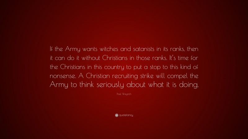 Paul Weyrich Quote: “If the Army wants witches and satanists in its ranks, then it can do it without Christians in those ranks. It’s time for the Christians in this country to put a stop to this kind of nonsense. A Christian recruiting strike will compel the Army to think seriously about what it is doing.”
