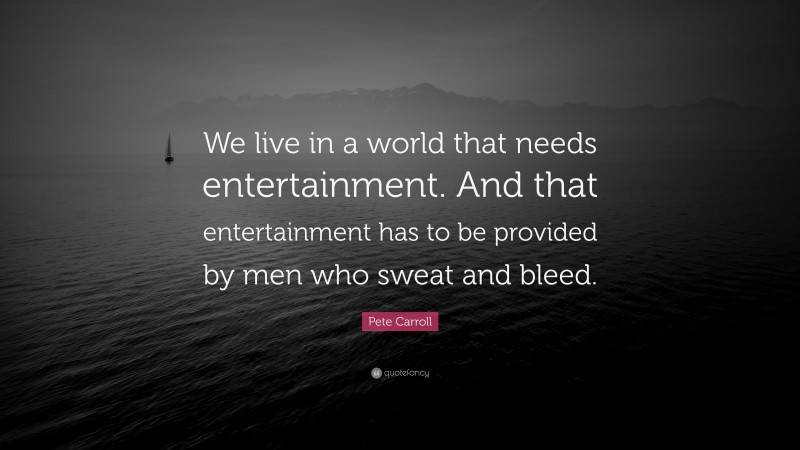 Pete Carroll Quote: “We live in a world that needs entertainment. And that entertainment has to be provided by men who sweat and bleed.”