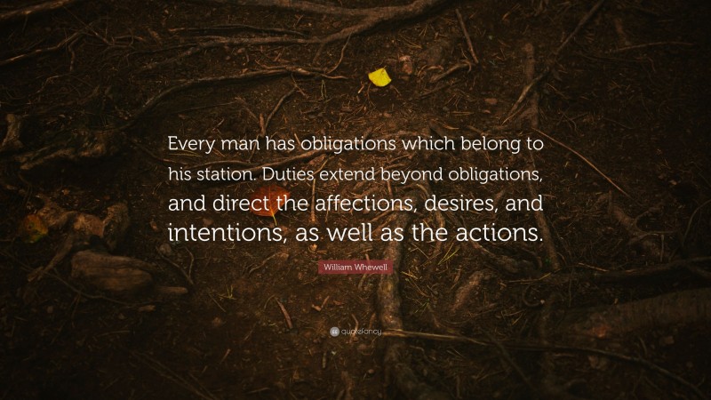 William Whewell Quote: “Every man has obligations which belong to his station. Duties extend beyond obligations, and direct the affections, desires, and intentions, as well as the actions.”