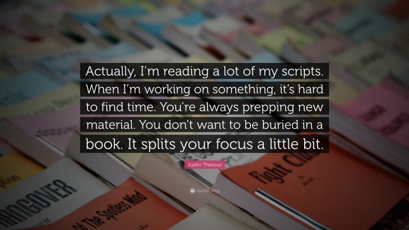Justin Theroux Quote: “Actually, I’m reading a lot of my scripts. When I’m working on something, it’s hard to find time. You’re always prepping new material. You don’t want to be buried in a book. It splits your focus a little bit.”