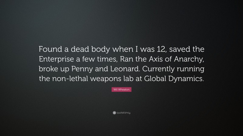 Wil Wheaton Quote: “Found a dead body when I was 12, saved the Enterprise a few times, Ran the Axis of Anarchy, broke up Penny and Leonard. Currently running the non-lethal weapons lab at Global Dynamics.”