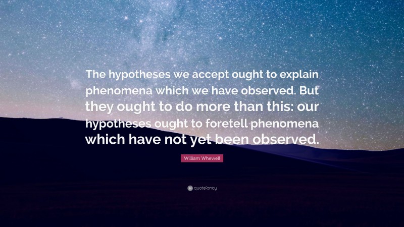 William Whewell Quote: “The hypotheses we accept ought to explain phenomena which we have observed. But they ought to do more than this: our hypotheses ought to foretell phenomena which have not yet been observed.”
