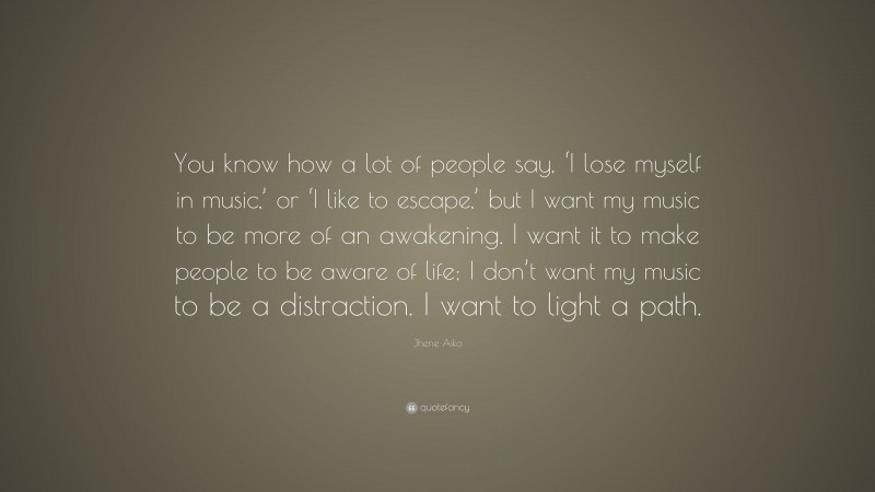 Jhene Aiko Quote: “You know how a lot of people say, ‘I lose myself in music,’ or ‘I like to escape,’ but I want my music to be more of an awakening. I want it to make people to be aware of life; I don’t want my music to be a distraction. I want to light a path.”
