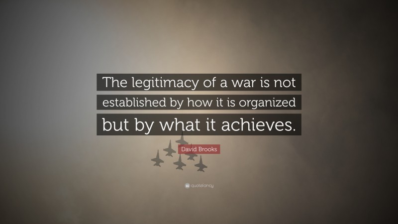 David Brooks Quote: “The legitimacy of a war is not established by how it is organized but by what it achieves.”