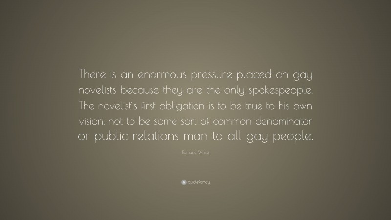 Edmund White Quote: “There is an enormous pressure placed on gay novelists because they are the only spokespeople. The novelist’s first obligation is to be true to his own vision, not to be some sort of common denominator or public relations man to all gay people.”