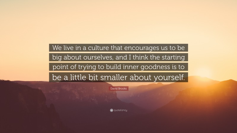 David Brooks Quote: “We live in a culture that encourages us to be big about ourselves, and I think the starting point of trying to build inner goodness is to be a little bit smaller about yourself.”