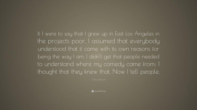 Carlos Mencia Quote: “If I were to say that I grew up in East Los Angeles in the projects poor, I assumed that everybody understood that it came with its own reasons for being the way I am. I didn’t get that people needed to understand where my comedy came from; I thought that they knew that. Now I tell people.”