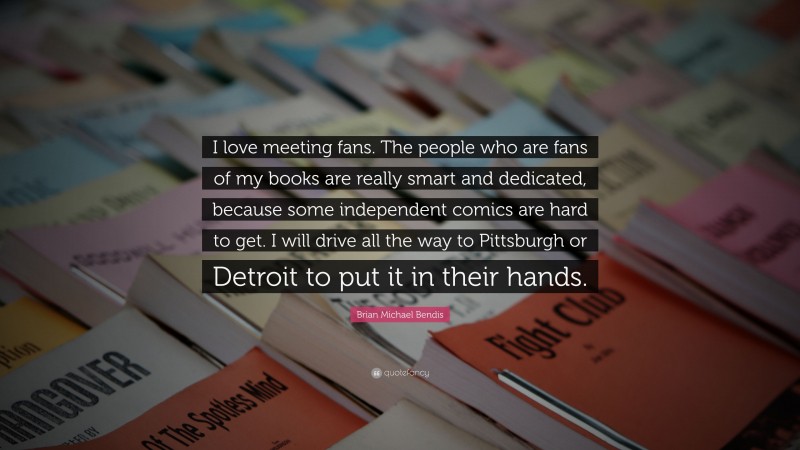 Brian Michael Bendis Quote: “I love meeting fans. The people who are fans of my books are really smart and dedicated, because some independent comics are hard to get. I will drive all the way to Pittsburgh or Detroit to put it in their hands.”