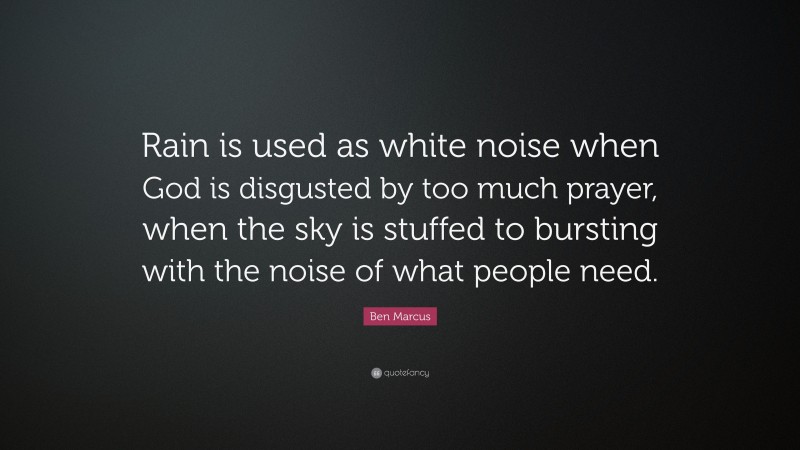 Ben Marcus Quote: “Rain is used as white noise when God is disgusted by too much prayer, when the sky is stuffed to bursting with the noise of what people need.”