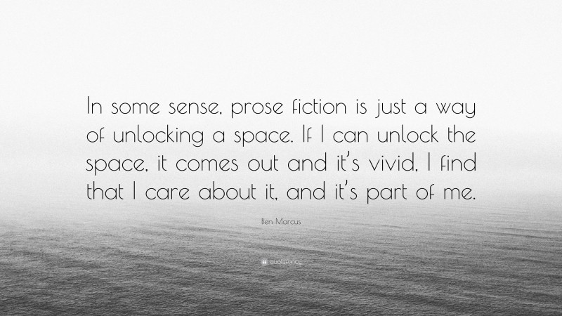 Ben Marcus Quote: “In some sense, prose fiction is just a way of unlocking a space. If I can unlock the space, it comes out and it’s vivid, I find that I care about it, and it’s part of me.”