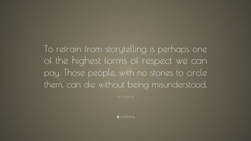 Ben Marcus Quote: “To refrain from storytelling is perhaps one of the highest forms of respect we can pay. Those people, with no stories to circle them, can die without being misunderstood.”