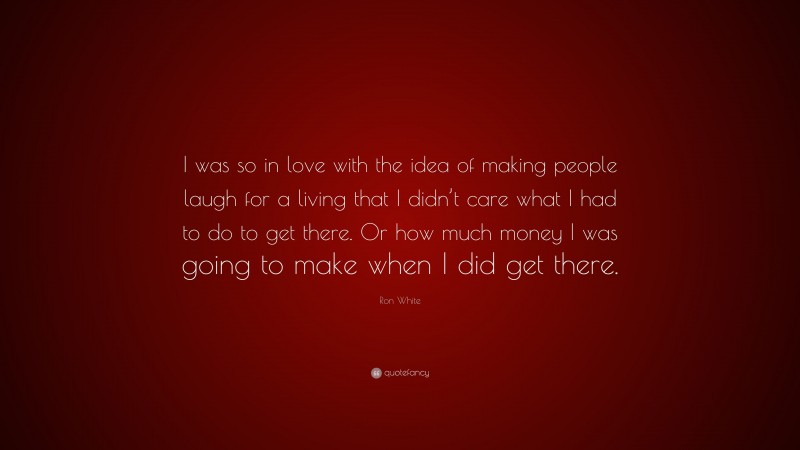 Ron White Quote: “I was so in love with the idea of making people laugh for a living that I didn’t care what I had to do to get there. Or how much money I was going to make when I did get there.”