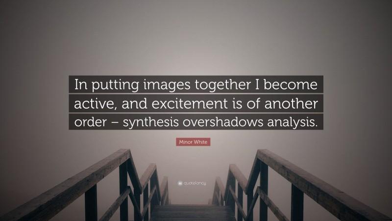 Minor White Quote: “In putting images together I become active, and excitement is of another order – synthesis overshadows analysis.”
