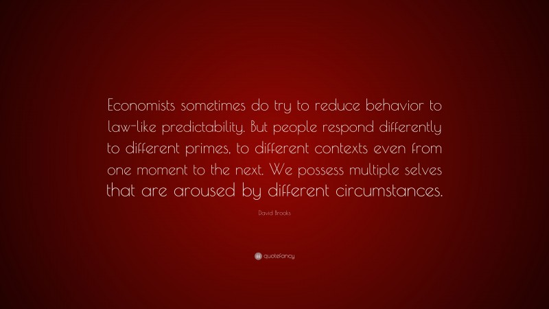 David Brooks Quote: “Economists sometimes do try to reduce behavior to law-like predictability. But people respond differently to different primes, to different contexts even from one moment to the next. We possess multiple selves that are aroused by different circumstances.”
