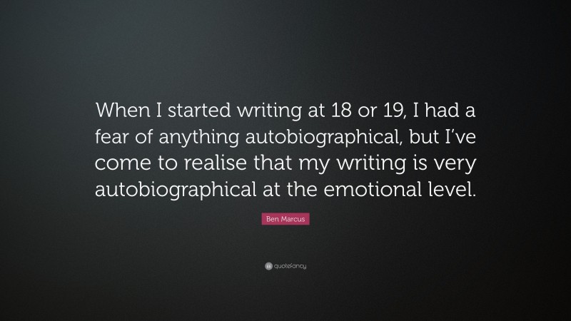Ben Marcus Quote: “When I started writing at 18 or 19, I had a fear of anything autobiographical, but I’ve come to realise that my writing is very autobiographical at the emotional level.”