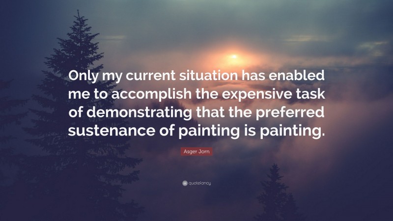 Asger Jorn Quote: “Only my current situation has enabled me to accomplish the expensive task of demonstrating that the preferred sustenance of painting is painting.”