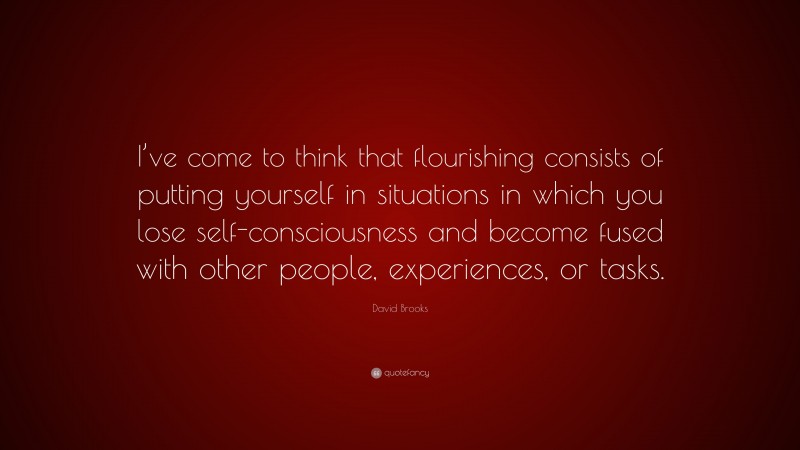 David Brooks Quote: “I’ve come to think that flourishing consists of putting yourself in situations in which you lose self-consciousness and become fused with other people, experiences, or tasks.”