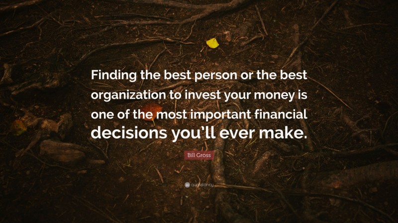 Bill Gross Quote: “Finding the best person or the best organization to invest your money is one of the most important financial decisions you’ll ever make.”