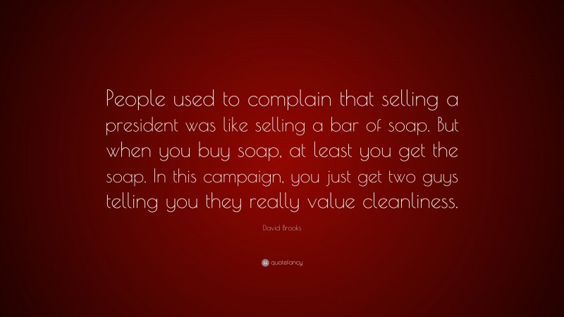 David Brooks Quote: “People used to complain that selling a president was like selling a bar of soap. But when you buy soap, at least you get the soap. In this campaign, you just get two guys telling you they really value cleanliness.”