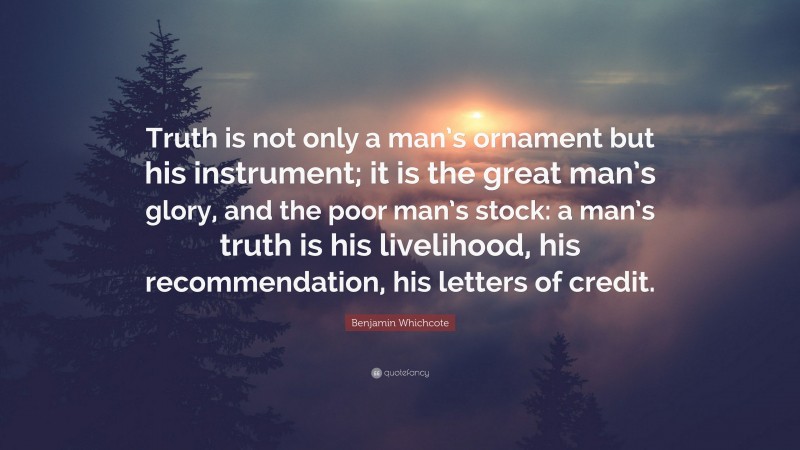 Benjamin Whichcote Quote: “Truth is not only a man’s ornament but his instrument; it is the great man’s glory, and the poor man’s stock: a man’s truth is his livelihood, his recommendation, his letters of credit.”
