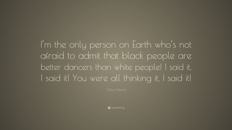 Carlos Mencia Quote: “I’m the only person on Earth who’s not afraid to admit that black people are better dancers than white people! I said it, I said it! You were all thinking it, I said it!”