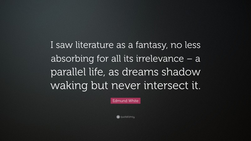 Edmund White Quote: “I saw literature as a fantasy, no less absorbing for all its irrelevance – a parallel life, as dreams shadow waking but never intersect it.”