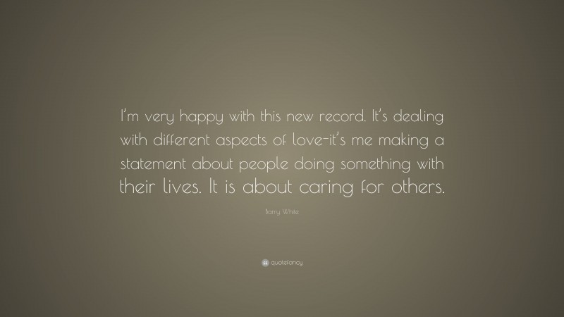 Barry White Quote: “I’m very happy with this new record. It’s dealing with different aspects of love-it’s me making a statement about people doing something with their lives. It is about caring for others.”