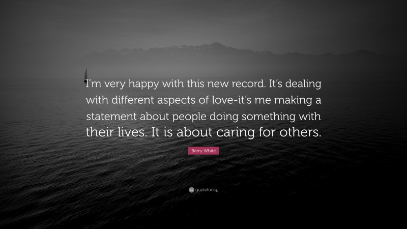 Barry White Quote: “I’m very happy with this new record. It’s dealing with different aspects of love-it’s me making a statement about people doing something with their lives. It is about caring for others.”
