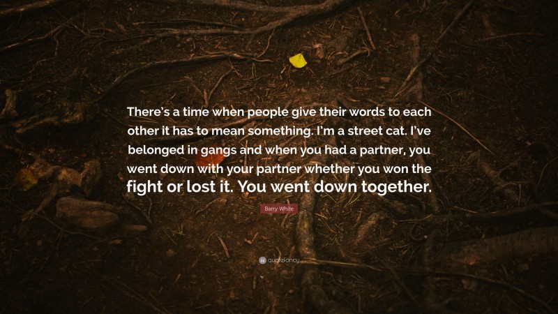 Barry White Quote: “There’s a time when people give their words to each other it has to mean something. I’m a street cat. I’ve belonged in gangs and when you had a partner, you went down with your partner whether you won the fight or lost it. You went down together.”