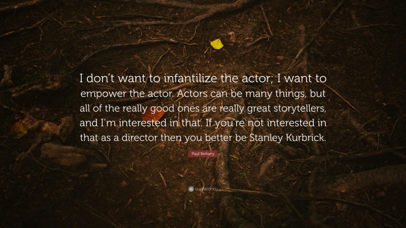 Paul Bettany Quote: “I don’t want to infantilize the actor; I want to empower the actor. Actors can be many things, but all of the really good ones are really great storytellers, and I’m interested in that. If you’re not interested in that as a director then you better be Stanley Kurbrick.”