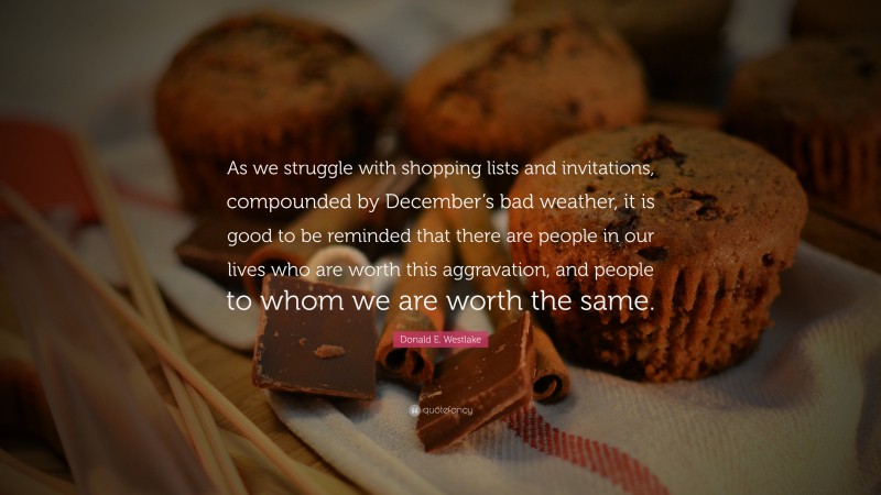 Donald E. Westlake Quote: “As we struggle with shopping lists and invitations, compounded by December’s bad weather, it is good to be reminded that there are people in our lives who are worth this aggravation, and people to whom we are worth the same.”