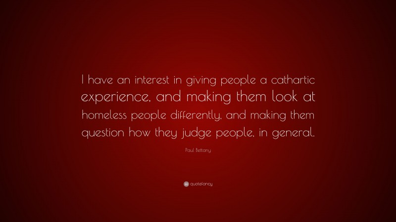 Paul Bettany Quote: “I have an interest in giving people a cathartic experience, and making them look at homeless people differently, and making them question how they judge people, in general.”
