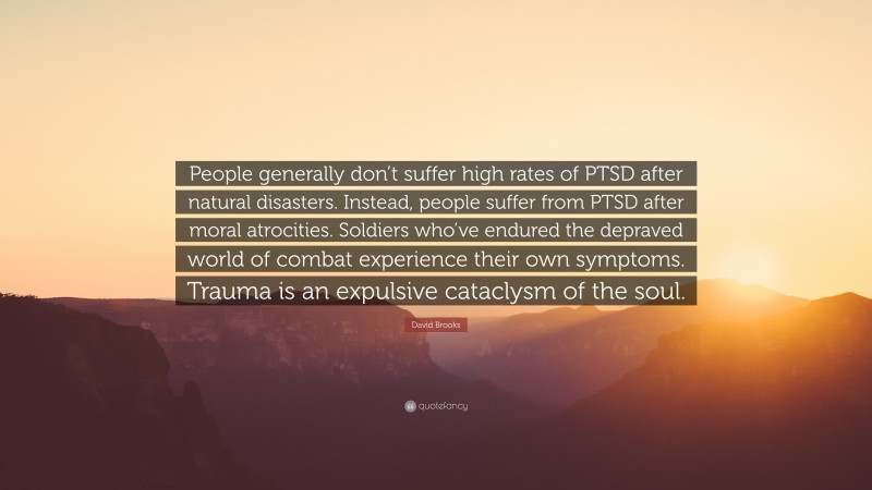 David Brooks Quote: “People generally don’t suffer high rates of PTSD after natural disasters. Instead, people suffer from PTSD after moral atrocities. Soldiers who’ve endured the depraved world of combat experience their own symptoms. Trauma is an expulsive cataclysm of the soul.”
