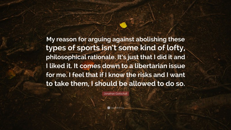 Jonathan Gottschall Quote: “My reason for arguing against abolishing these types of sports isn’t some kind of lofty, philosophical rationale. It’s just that I did it and I liked it. It comes down to a libertarian issue for me. I feel that if I know the risks and I want to take them, I should be allowed to do so.”