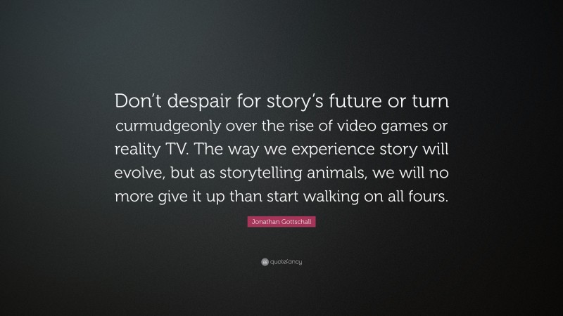 Jonathan Gottschall Quote: “Don’t despair for story’s future or turn curmudgeonly over the rise of video games or reality TV. The way we experience story will evolve, but as storytelling animals, we will no more give it up than start walking on all fours.”